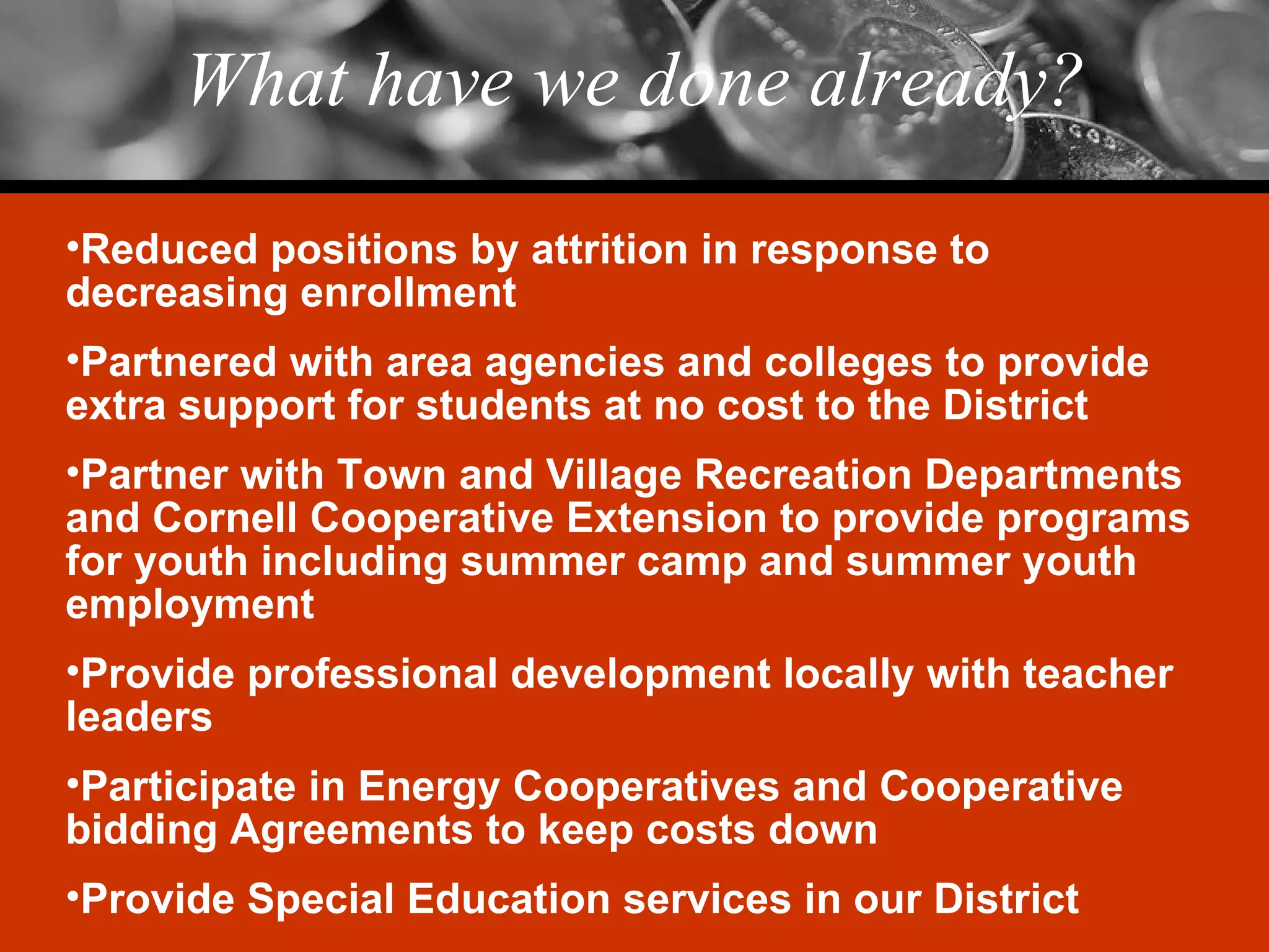 What have we done already? Reduced positions by attrition in response to decreasing enrollment Partnered with area agencies and colleges to provide extra support for students at no cost to the District Partner with Town and Village Recreation Departments and Cornell Cooperative Extension to provide programs for youth including summer camp and summer youth employment Provide professional development locally with teacher leaders Participate in Energy Cooperatives and Cooperative bidding Agreements to keep costs down Provide Special Education services in our District 