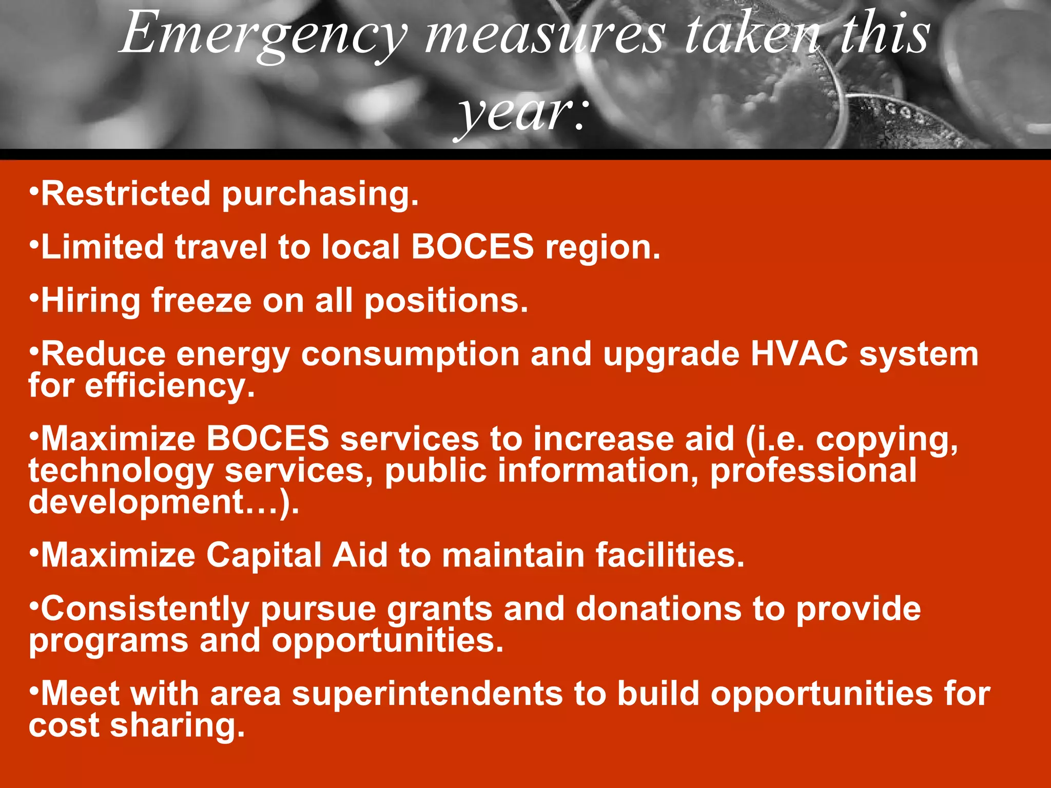 Emergency measures taken this year: Restricted purchasing. Limited travel to local BOCES region. Hiring freeze on all positions. Reduce energy consumption and upgrade HVAC system for efficiency. Maximize BOCES services to increase aid (i.e. copying, technology services, public information, professional development…). Maximize Capital Aid to maintain facilities. Consistently pursue grants and donations to provide programs and opportunities. Meet with area superintendents to build opportunities for cost sharing. 