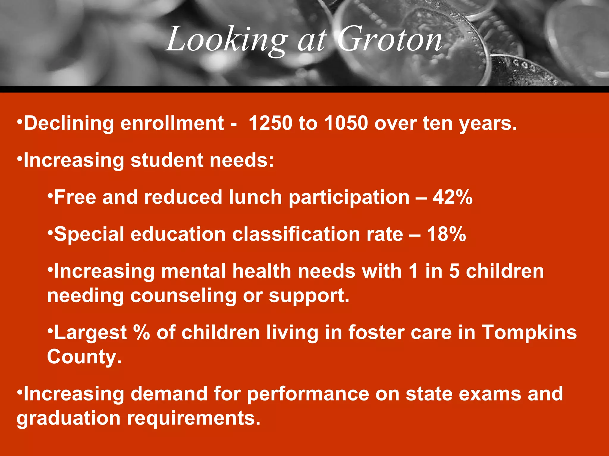 Looking at Groton Declining enrollment -  1250 to 1050 over ten years. Increasing student needs: Free and reduced lunch participation – 42% Special education classification rate – 18% Increasing mental health needs with 1 in 5 children needing counseling or support. Largest % of children living in foster care in Tompkins County. Increasing demand for performance on state exams and graduation requirements. 