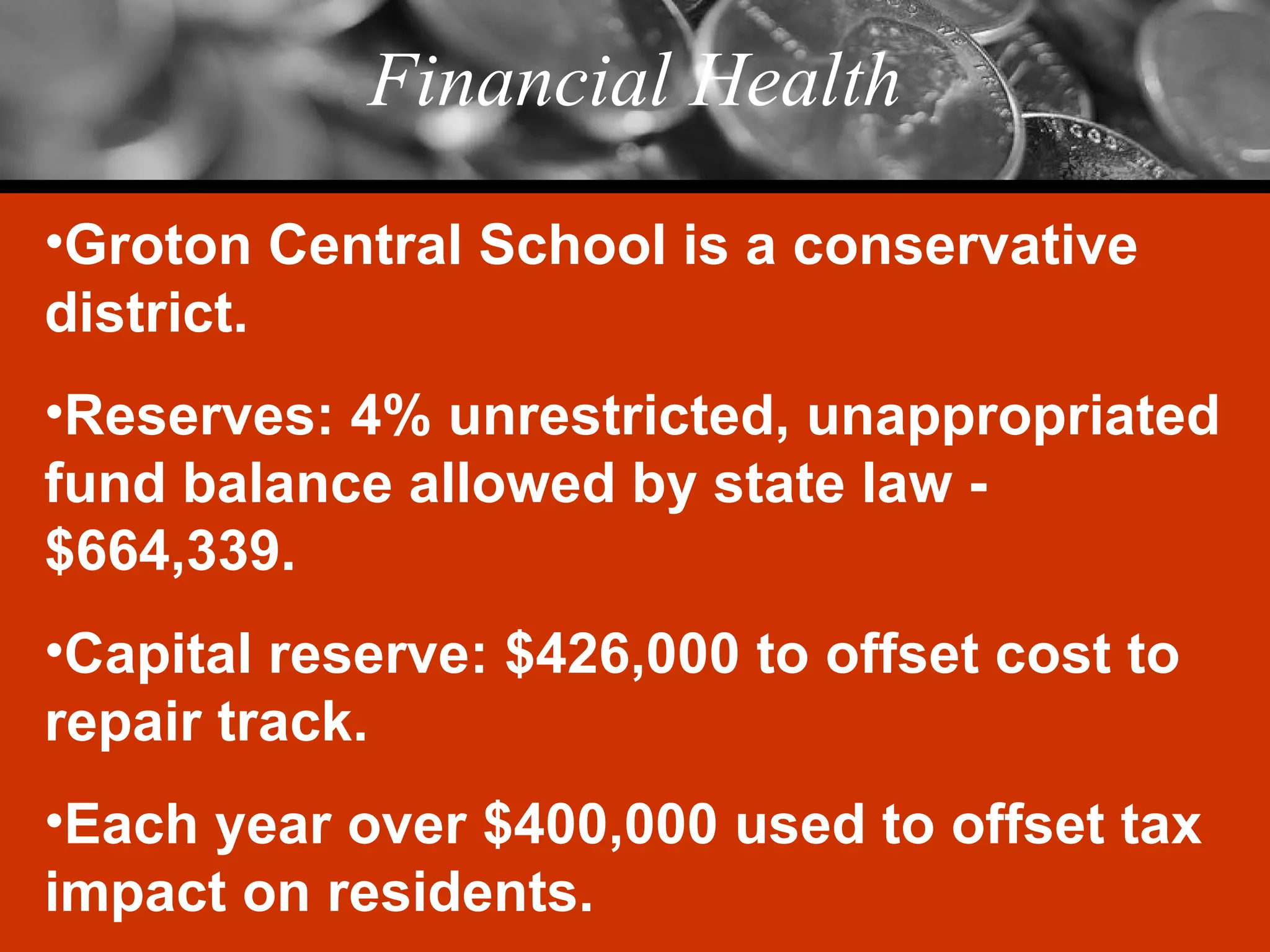 Financial Health Groton Central School is a conservative district. Reserves: 4% unrestricted, unappropriated fund balance allowed by state law - $664,339. Capital reserve: $426,000 to offset cost to repair track. Each year over $400,000 used to offset tax impact on residents. 