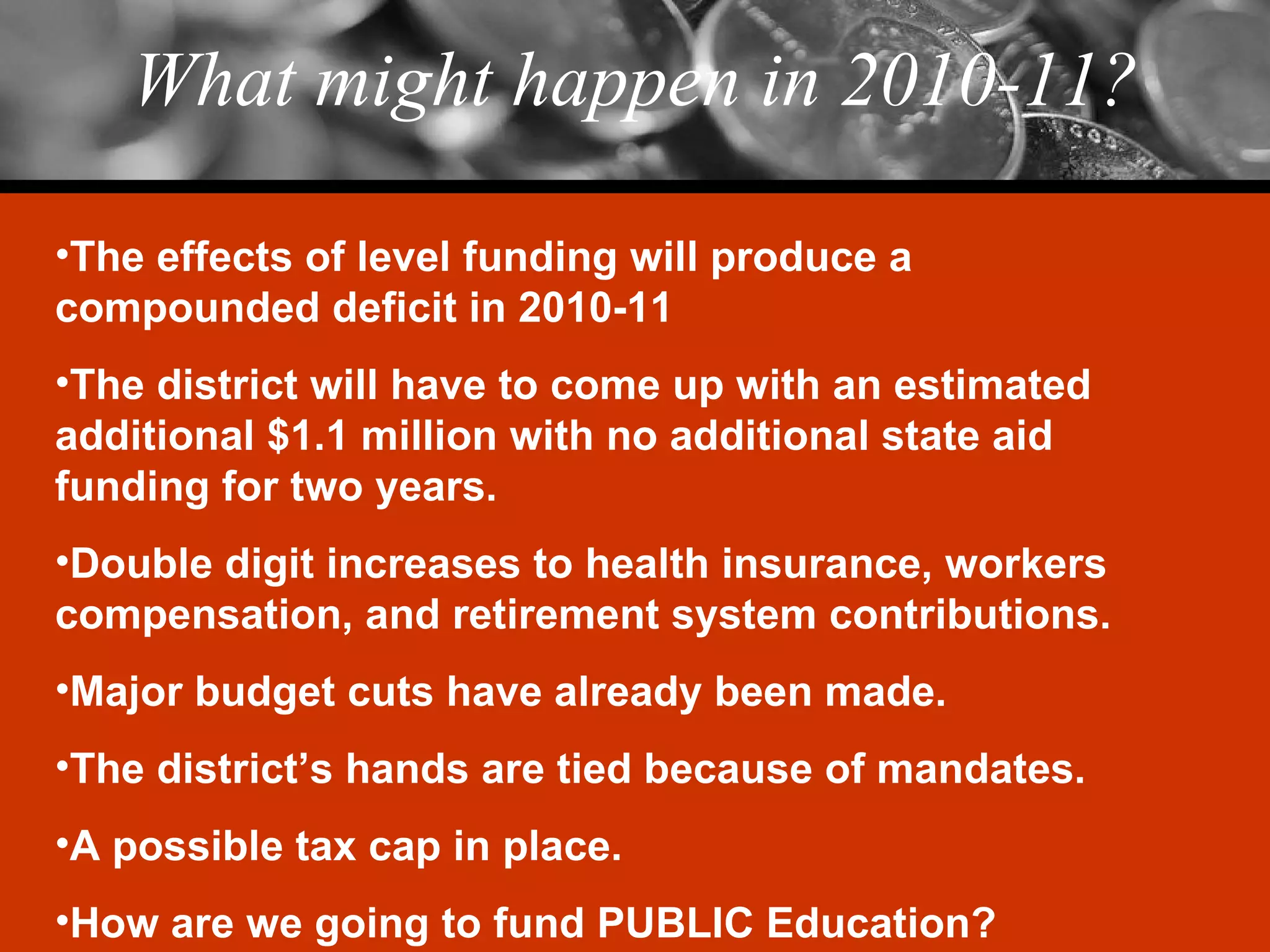 What might happen in 2010-11? The effects of level funding will produce a compounded deficit in 2010-11 The district will have to come up with an estimated additional $1.1 million with no additional state aid funding for two years. Double digit increases to health insurance, workers compensation, and retirement system contributions. Major budget cuts have already been made. The district’s hands are tied because of mandates. A possible tax cap in place. How are we going to fund PUBLIC Education? 