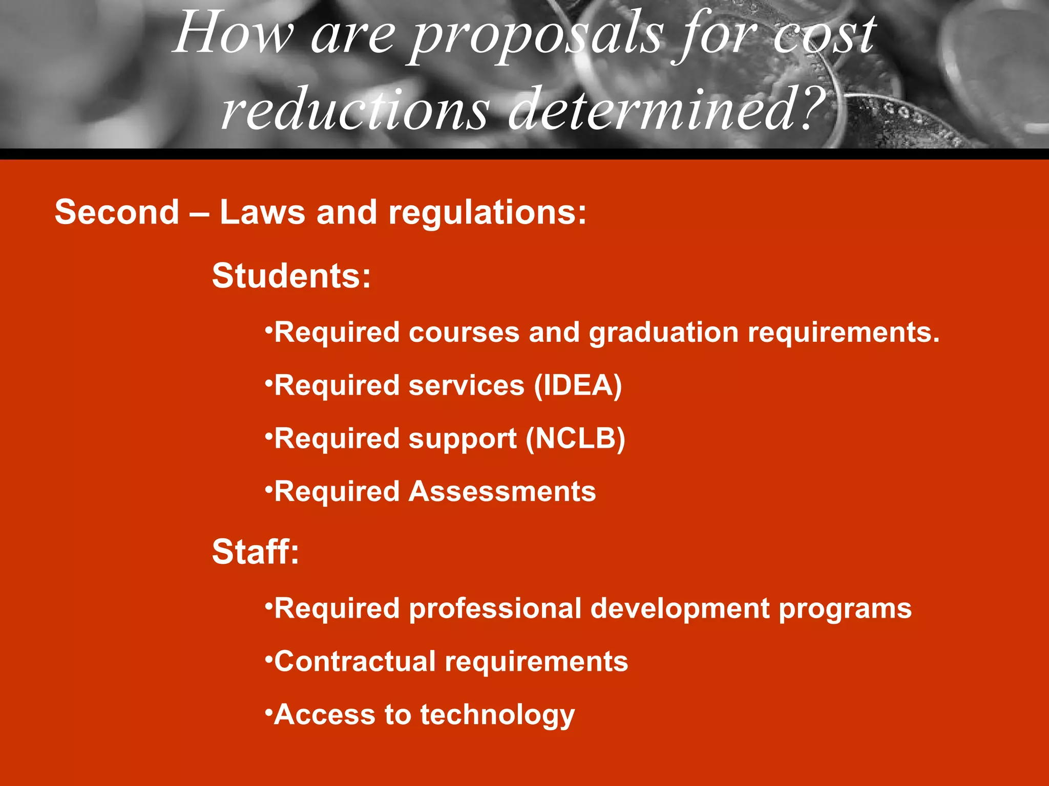 How are proposals for cost reductions determined? Second – Laws and regulations: Students: Required courses and graduation requirements. Required services (IDEA) Required support (NCLB) Required Assessments Staff: Required professional development programs Contractual requirements Access to technology 