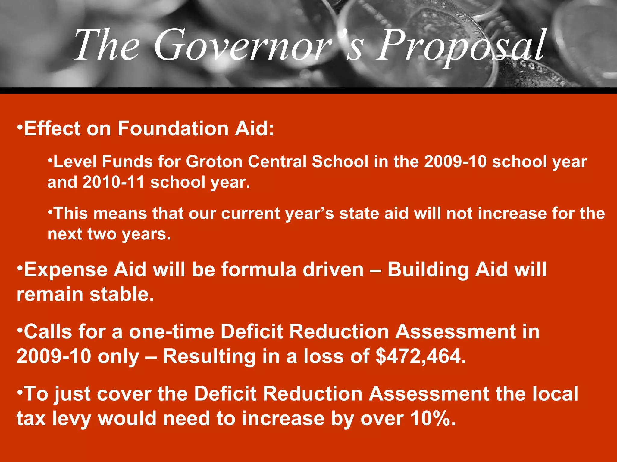 The Governor’s Proposal Effect on Foundation Aid: Level Funds for Groton Central School in the 2009-10 school year and 2010-11 school year. This means that our current year’s state aid will not increase for the next two years. Expense Aid will be formula driven – Building Aid will remain stable. Calls for a one-time Deficit Reduction Assessment in 2009-10 only – Resulting in a loss of $472,464. To just cover the Deficit Reduction Assessment the local tax levy would need to increase by over 10%. 