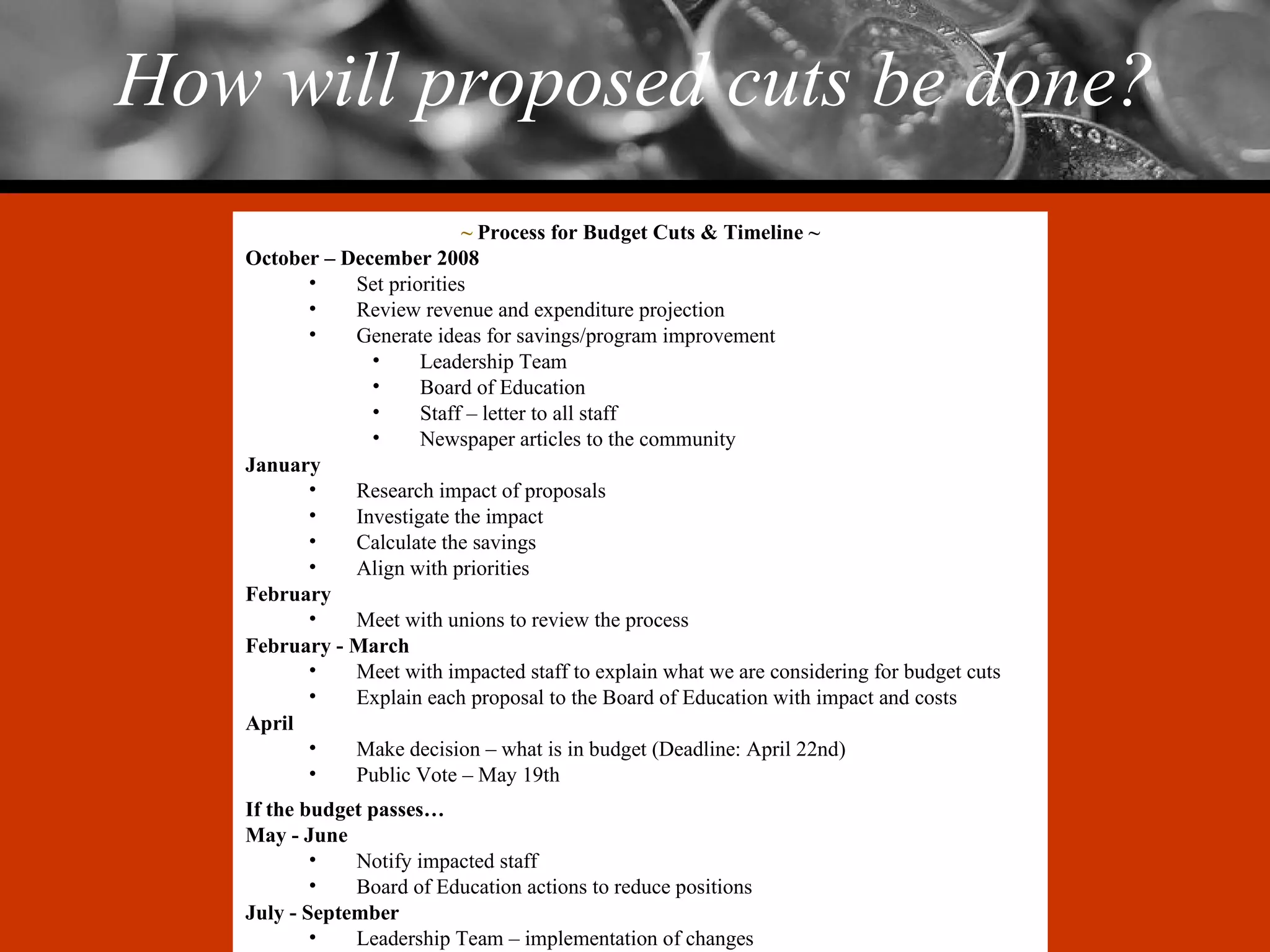 How will proposed cuts be done? ~  Process for Budget Cuts & Timeline ~ October – December 2008 Set priorities Review revenue and expenditure projection Generate ideas for savings/program improvement Leadership Team Board of Education Staff – letter to all staff Newspaper articles to the community January Research impact of proposals Investigate the impact Calculate the savings Align with priorities February Meet with unions to review the process February - March Meet with impacted staff to explain what we are considering for budget cuts Explain each proposal to the Board of Education with impact and costs April Make decision – what is in budget (Deadline: April 22nd) Public Vote – May 19th If the budget passes… May - June Notify impacted staff Board of Education actions to reduce positions July - September Leadership Team – implementation of changes 