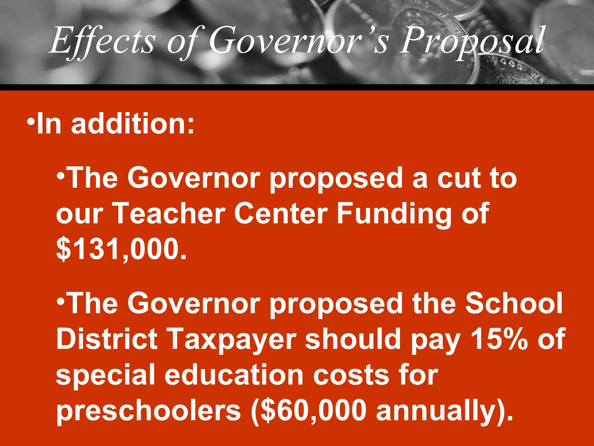 Effects of Governor’s Proposal In addition: The Governor proposed a cut to our Teacher Center Funding of $131,000. The Governor proposed the School District Taxpayer should pay 15% of special education costs for preschoolers ($60,000 annually). 