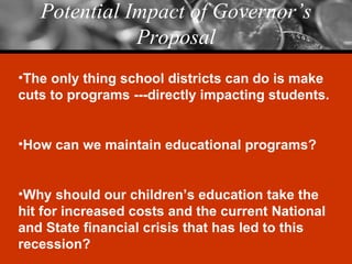 Potential Impact of Governor’s Proposal The only thing school districts can do is make cuts to programs ---directly impacting students. How can we maintain educational programs? Why should our children’s education take the hit for increased costs and the current National and State financial crisis that has led to this recession? 