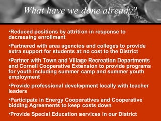 What have we done already? Reduced positions by attrition in response to decreasing enrollment Partnered with area agencies and colleges to provide extra support for students at no cost to the District Partner with Town and Village Recreation Departments and Cornell Cooperative Extension to provide programs for youth including summer camp and summer youth employment Provide professional development locally with teacher leaders Participate in Energy Cooperatives and Cooperative bidding Agreements to keep costs down Provide Special Education services in our District 
