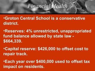 Financial Health Groton Central School is a conservative district. Reserves: 4% unrestricted, unappropriated fund balance allowed by state law - $664,339. Capital reserve: $426,000 to offset cost to repair track. Each year over $400,000 used to offset tax impact on residents. 