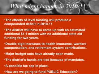 What might happen in 2010-11? The effects of level funding will produce a compounded deficit in 2010-11 The district will have to come up with an estimated additional $1.1 million with no additional state aid funding for two years. Double digit increases to health insurance, workers compensation, and retirement system contributions. Major budget cuts have already been made. The district’s hands are tied because of mandates. A possible tax cap in place. How are we going to fund PUBLIC Education? 