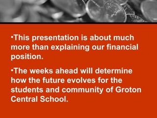 This presentation is about much more than explaining our financial position. The weeks ahead will determine how the future evolves for the students and community of Groton Central School. 