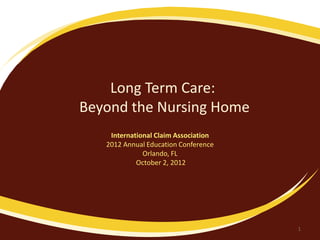 Long Term Care:
Beyond the Nursing Home
International Claim Association
2012 Annual Education Conference
Orlando, FL
October 2, 2012
1
 