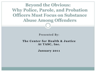 Beyond the Obvious:Why Police, Parole, and Probation Officers Must Focus on Substance Abuse Among Offenders  Presented By:  The Center for Health & Justice  At TASC, Inc.  January 2011 