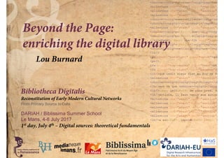 Bibliotheca Digitalis
Reconstitution of Early Modern Cultural Networks
From Primary Source to Data
DARIAH / Biblissima Summer School
Le Mans, 4-8 July 2017
Beyond the Page:
enriching the digital library
Lou Burnard
1st day, July 4th – Digital sources: theoretical fundamentals
 
