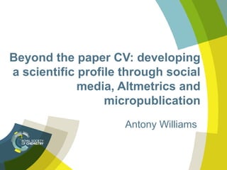 Beyond the paper CV: developing 
a scientific profile through social 
media, Altmetrics and 
micropublication 
Antony Williams 
 