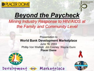 Beyond the Paycheck
       Mining Industry Response to HIV/AIDS at
           the Family and Community Level

                                    Presentation to
                      World Bank Development Marketplace
                                       June 16, 2003
                      Phillip Von Wielligh Jim Cooney Wayne Dunn
                                        Placer Dome




Beyond the Paycheck                                                16-June-03   1
 