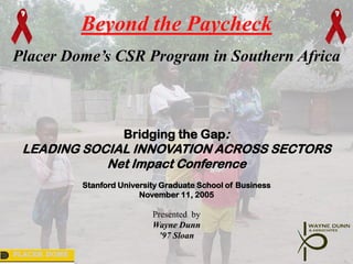 Beyond the Paycheck
Placer Dome’s CSR Program in Southern Africa



                        Bridging the Gap:
 LEADING SOCIAL INNOVATION ACROSS SECTORS
            Net Impact Conference
              Stanford University Graduate School of Business
                            November 11, 2005

                               Presented by
                               Wayne Dunn
                                ’97 Sloan

PLACER DOME
 