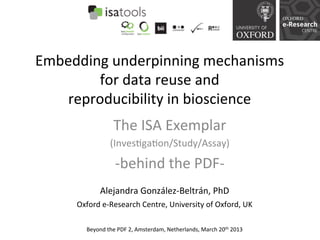 Embedding	
  underpinning	
  mechanisms	
  
        for	
  data	
  reuse	
  and	
  	
  
    reproducibility	
  in	
  bioscience	
  
                         The	
  ISA	
  Exemplar	
  	
  
                       (Inves=ga=on/Study/Assay)	
  

                      -­‐behind	
  the	
  PDF-­‐	
  
                                    	
  
                  Alejandra	
  González-­‐Beltrán,	
  PhD	
  
       Oxford	
  e-­‐Research	
  Centre,	
  University	
  of	
  Oxford,	
  UK	
  

           Beyond	
  the	
  PDF	
  2,	
  Amsterdam,	
  Netherlands,	
  March	
  20th	
  2013	
  
 