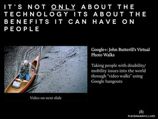 Google+: John Butterill's Virtual
Photo Walks
Taking people with disability/
mobility issues into the world
through “video walks” using
Google hangouts
I t ’ s n o t o n l y a b o u t t h e
t e c h n o l o g y i t s a b o u t t h e
b e n e f i t s i t c a n h a v e o n
p e o p l e
Video on next slide
 