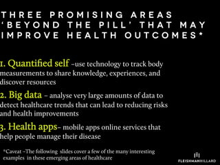 t h r e e p r o m i s i n g a r e a s
‘ B e y o n d t h e p i l l ’ t h a t m a y
I M P R O V E H E A L T H O U T C O M E S *
1. Quantiﬁed self –use technology to track body
measurements to share knowledge, experiences, and
discover resources
2. Big data – analyse very large amounts of data to
detect healthcare trends that can lead to reducing risks
and health improvements
3. Health apps– mobile apps online services that
help people manage their disease
*Caveat –The following slides cover a few of the many interesting
examples in these emerging areas of healthcare
 