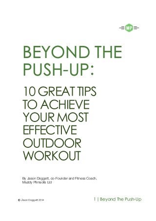 BEYOND THE
PUSH-UP:
10 GREAT TIPS
TOACHIEVE
YOURMOST
EFFECTIVE
OUTDOOR
WORKOUT
By Jason Doggett, co-Founder and Fitness Coach,
Muddy Plimsolls Ltd
© Jason Doggett 2014 1| Beyond The Push-Up
 