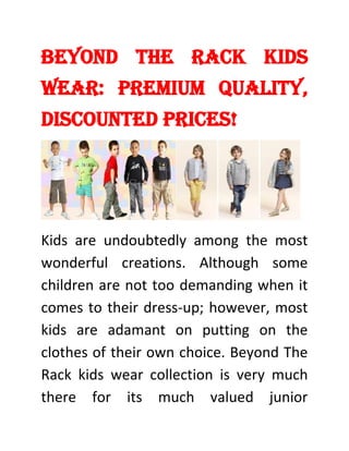 Beyond The Rack Kids
Wear: Premium Quality,
Discounted Prices!
Kids are undoubtedly among the most
wonderful creations. Although some
children are not too demanding when it
comes to their dress-up; however, most
kids are adamant on putting on the
clothes of their own choice. Beyond The
Rack kids wear collection is very much
there for its much valued junior
 