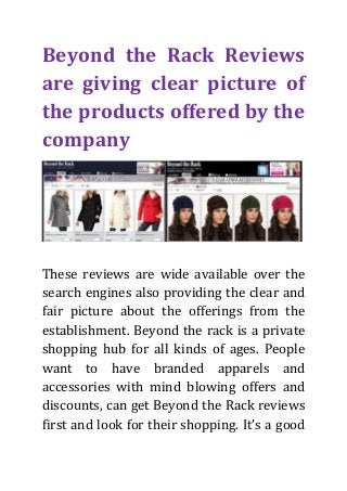 Beyond the Rack Reviews
are giving clear picture of
the products offered by the
company

These reviews are wide available over the
search engines also providing the clear and
fair picture about the offerings from the
establishment. Beyond the rack is a private
shopping hub for all kinds of ages. People
want to have branded apparels and
accessories with mind blowing offers and
discounts, can get Beyond the Rack reviews
first and look for their shopping. It’s a good

 
