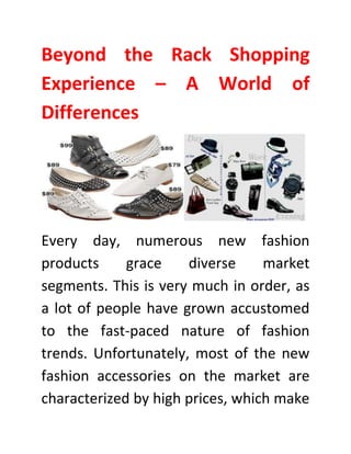 Beyond the Rack Shopping
Experience – A World of
Differences
Every day, numerous new fashion
products grace diverse market
segments. This is very much in order, as
a lot of people have grown accustomed
to the fast-paced nature of fashion
trends. Unfortunately, most of the new
fashion accessories on the market are
characterized by high prices, which make
 