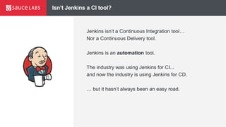 Isn’t Jenkins a CI tool?
Jenkins isn’t a Continuous Integration tool…
Nor a Continuous Delivery tool.
Jenkins is an automation tool.
The industry was using Jenkins for CI...
and now the industry is using Jenkins for CD.
… but it hasn’t always been an easy road.
 