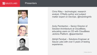 © Sauce Labs, Inc.
Presenters
Chris Riley – technologist, research
analyst, O’Reilly author and subject
matter expert on DevOps. @hoardinginfo
Andy Pemberton – Senior Director of
Solution Architecture at CloudBees,
educating users on CD with CloudBees
Jenkins Platform. @apemberton
Abhijit Pendyal – Solutions Engineer at
Sauce Labs with over 5 years of testing
experience.
 