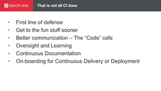 That is not all CI does
• First line of defense
• Get to the fun stuff sooner
• Better communication – The “Code” cafe
• Oversight and Learning
• Continuous Documentation
• On-boarding for Continuous Delivery or Deployment
 