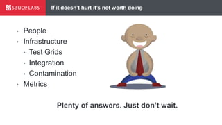 If it doesn’t hurt it’s not worth doing
• People
• Infrastructure
• Test Grids
• Integration
• Contamination
• Metrics
Plenty of answers. Just don’t wait.
 