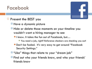 Facebook
   Present the BEST you
     Have a dynamic picture
     Hide or delete those moments on your timeline you
      wouldn’t want a hiring manager to see
         I know. It takes the fun out of Facebook, but…
              You need a job, right? Reference checkers are checking you out!
         Don’t be fooled. It’s very easy to get around “Facebook
          Security Settings.”
     “Like” things that relate to your “dream job”
     Find out who your friends know, and who your friends’
      friends know
 