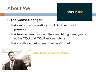 About.Me
   The Game Changer
    A  centralized repository for ALL of your social
      presence
     A tractor-beam for recruiters and hiring managers to
      notice YOU and YOUR unique talents
     A creative outlet to your personal brand



                   About.me/AndrewCMarris
 