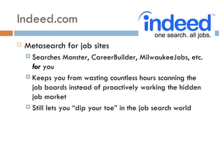 Indeed.com
   Metasearch for job sites
     Searches   Monster, CareerBuilder, MilwaukeeJobs, etc.
      for you
     Keeps you from wasting countless hours scanning the
      job boards instead of proactively working the hidden
      job market
     Still lets you “dip your toe” in the job search world
 