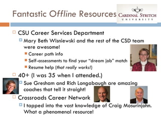 Fantastic Offline Resources
   CSU Career Services Department
     Mary Beth Wisniewski and the rest of the CSD team
      were awesome!
       Career path info
       Self-assessments to find your “dream job” match
       Resume help (that really works!)

   40+ (I was 35 when I attended.)
     Sue Gresham and Rich Longabaugh are amazing
      coaches that tell it straight!
   Crossroads Career Network
    Itapped into the vast knowledge of Craig Mosurinjohn.
      What a phenomenal resource!
 