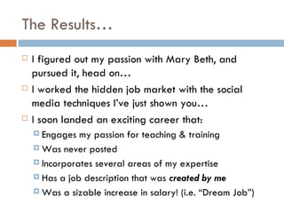 The Results…
   I figured out my passion with Mary Beth, and
    pursued it, head on…
   I worked the hidden job market with the social
    media techniques I’ve just shown you…
   I soon landed an exciting career that:
     Engages  my passion for teaching & training
     Was never posted

     Incorporates several areas of my expertise

     Has a job description that was created by me

     Was a sizable increase in salary! (i.e. “Dream Job”)
 