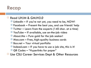 Recap
   Read UHJM & GMJH3.0
     LinkedIn – If you’re not yet, you need to be, NOW!
     Facebook – Present the best you, and use friends’ help
     Twitter – Learn from the experts (140 char. at a time)
     YouTube – If available, use on-the-job video
     About.Me – Pure gold for the job seeker!
     Moo.com – Free, high-quality business cards
     Box.net – Your virtual portfolio
     Indeed.com – If you have to use a job site, this is it!
     QR Codes – “Hyperlinks for paper”
   Use CSU Career Services Dept & Other Resources
 