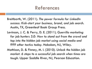 References
Breitbarth, W. (2011). The power formula for LinkedIn
  success: Kick-start your business, brand, and job search.
  Austin, TX, Greenleaf Book Group Press.
Levinson, J. C. & Perry, D. E. (2011). Guerrilla marketing
  for job hunters 3.0: How to stand out from the crowd and
  tap into the hidden job market using social media and
  999 other tactics today. Hoboken, NJ, Wiley.
Mathison, D. & Finney, M. I. (2010). Unlock the hidden job
  market: 6 steps to a successful job search when times are
  tough. Upper Saddle River, NJ, Pearson Education.
 