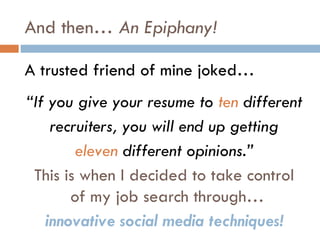 And then… An Epiphany!

A trusted friend of mine joked…
“If you give your resume to ten different
    recruiters, you will end up getting
        eleven different opinions.”
 This is when I decided to take control
       of my job search through…
   innovative social media techniques!
 
