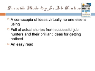 G ue rrilla M rke ting fo r Jo b Hunte rs 3 . 0
             a

   A cornucopia of ideas virtually no one else is
    using
   Full of actual stories from successful job
    hunters and their brilliant ideas for getting
    noticed
   An easy read
 