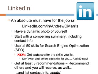 LinkedIn
   An absolute must have for the job seeker
         LinkedIn.com/in/AndrewCMarris
       Have a dynamic photo of yourself
       Start with a compelling summary, including
        contact info
       Use all 50 skills for Search Engine Optimization
        (SEO)
           NEW Get endorsed for the skills you list
               !
                Don’t wait until others add skills for you… Add 50 now!
       Get at least 3 recommendations – Recommend
        others and you will receive, as well…
        …and list contact info, again!
 