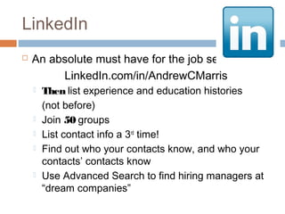 LinkedIn
   An absolute must have for the job seeker
         LinkedIn.com/in/AndrewCMarris
       Then list experience and education histories
        (not before)
       Join 50 groups
       List contact info a 3rd time!
       Find out who your contacts know, and who your
        contacts’ contacts know
       Use Advanced Search to find hiring managers at
        “dream companies”
 