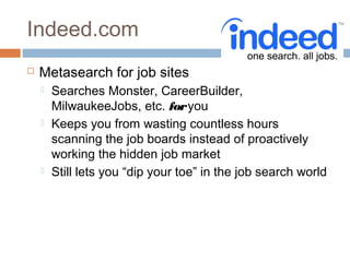 Indeed.com
   Metasearch for job sites
       Searches Monster, CareerBuilder,
        MilwaukeeJobs, etc. for you
       Keeps you from wasting countless hours
        scanning the job boards instead of proactively
        working the hidden job market
       Still lets you “dip your toe” in the job search world
 