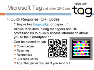 Microsoft Tag and other QR Code Apps
   Quick Response (QR) Codes
       “They’re like hyperlinks for paper…”
       Allows recruiters, hiring managers and HR
        professionals to quickly access information about
        you to their smartphones
       Can be placed on your:
         Cover Letters
         Resumes
         References
         Business Cards
         Any other paper document you send out
 