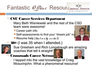 Fantastic O ffline Resources
   CSU Career Services Department
       Mary Beth Wisniewski and the rest of the CSD
        team were awesome!
         Career path info
         Self-assessments to find your “dream job” match
         Resume help (tha t re a lly wo rks !)

   40+ (I was 35 when I attended.)
       Sue Gresham and Rich Longabaugh are amazing
        coaches that tell it straight!
   Crossroads Career Network
       I tapped into the vast knowledge of Craig
        Mosurinjohn. What a phenomenal resource!
 