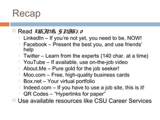 Recap
   Read UHJM& G M . 0
                  JH3
       LinkedIn – If you’re not yet, you need to be, NOW!
       Facebook – Present the best you, and use friends’
        help
       Twitter – Learn from the experts (140 char. at a time)
       YouTube – If available, use on-the-job video
       About.Me – Pure gold for the job seeker!
       Moo.com – Free, high-quality business cards
       Box.net – Your virtual portfolio
       Indeed.com – If you have to use a job site, this is it!
       QR Codes – “Hyperlinks for paper”
   Use available resources like CSU Career Services
 