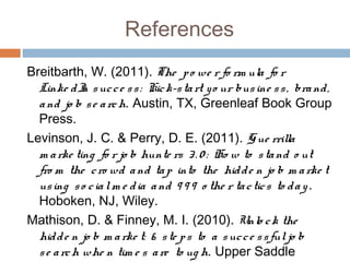 References
Breitbarth, W. (2011). The p o we r fo rm ula fo r
  Linke d I s uc c e s s : Kic k-s ta rt y o ur bus ine s s , bra nd ,
             n
  a nd jo b s e a rc h. Austin, TX, Greenleaf Book Group
  Press.
Levinson, J. C. & Perry, D. E. (2011). G ue rrilla
  m a rke ting fo r jo b hunte rs 3 . 0 : Ho w to s ta nd o ut
  fro m the c ro wd a nd ta p into the hid d e n jo b m a rke t
  us ing s o c ia l m e d ia a nd 9 9 9 o the r ta c tic s to d a y .
  Hoboken, NJ, Wiley.
Mathison, D. & Finney, M. I. (2010). Unlo c k the
  hid d e n jo b m a rke t: 6 s te p s to a s uc c e s s ful jo b
  s e a rc h whe n tim e s a re to ug h. Upper Saddle
 