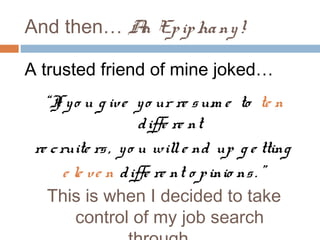 And then… A Ep ip ha ny !
           n

A trusted friend of mine joked…
   “I y o u g ive y o ur re s um e to te n
     f
                     d iffe re nt
 re c ruite rs , y o u will e nd up g e tting
       e le ve n d iffe re nt o p inio ns . ”
    This is when I decided to take
          control of my job search
 
