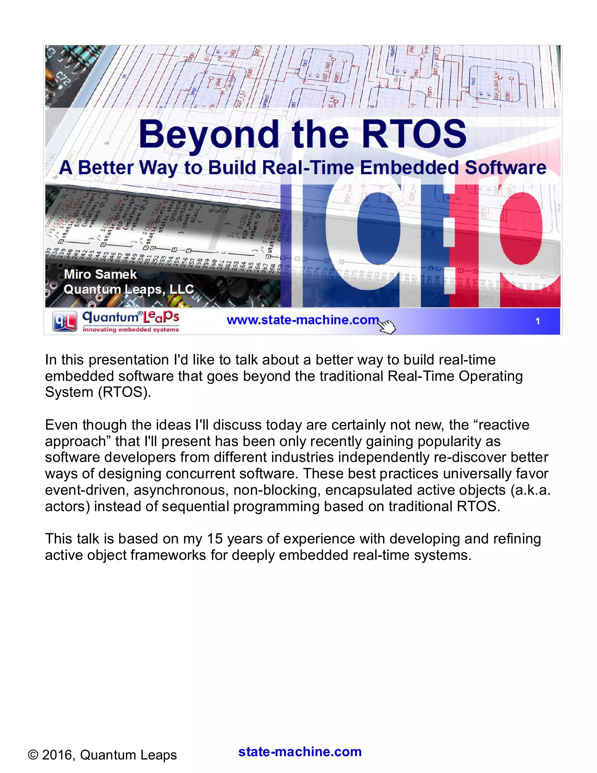 state-machine.com© 2016, Quantum Leaps
In this presentation I'd like to talk about a better way to build real-time
embedded software that goes beyond the traditional Real-Time Operating
System (RTOS).
Even though the ideas I'll discuss today are certainly not new, the “reactive
approach” that I'll present has been only recently gaining popularity as
software developers from different industries independently re-discover better
ways of designing concurrent software. These best practices universally favor
event-driven, asynchronous, non-blocking, encapsulated active objects (a.k.a.
actors) instead of sequential programming based on traditional RTOS.
This talk is based on my 15 years of experience with developing and refining
active object frameworks for deeply embedded real-time systems.
 