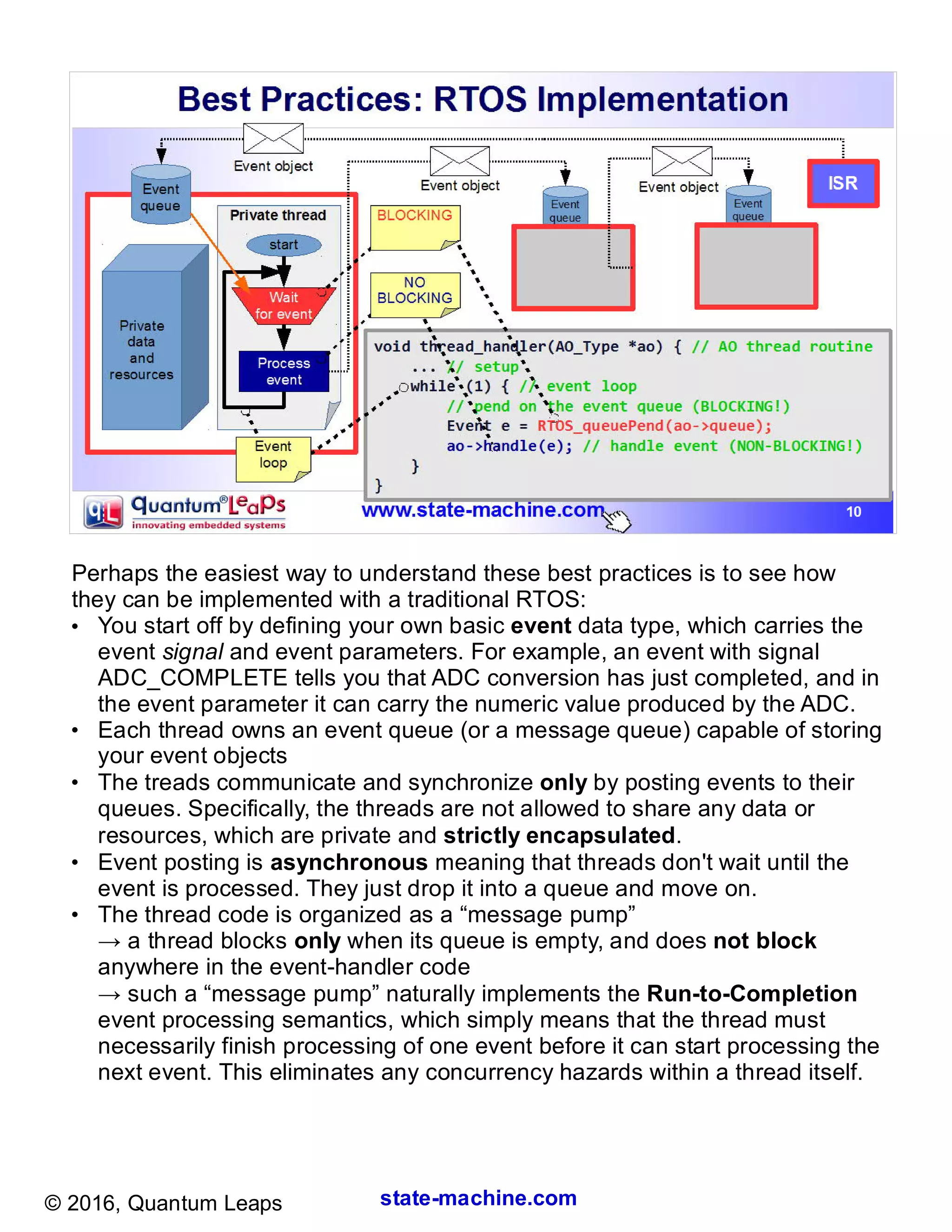 state-machine.com© 2016, Quantum Leaps
Perhaps the easiest way to understand these best practices is to see how
they can be implemented with a traditional RTOS:
●
You start off by defining your own basic event data type, which carries the
event signal and event parameters. For example, an event with signal
ADC_COMPLETE tells you that ADC conversion has just completed, and in
the event parameter it can carry the numeric value produced by the ADC.
●
Each thread owns an event queue (or a message queue) capable of storing
your event objects
●
The treads communicate and synchronize only by posting events to their
queues. Specifically, the threads are not allowed to share any data or
resources, which are private and strictly encapsulated.
●
Event posting is asynchronous meaning that threads don't wait until the
event is processed. They just drop it into a queue and move on.
●
The thread code is organized as a “message pump”
→ a thread blocks only when its queue is empty, and does not block
anywhere in the event-handler code
→ such a “message pump” naturally implements the Run-to-Completion
event processing semantics, which simply means that the thread must
necessarily finish processing of one event before it can start processing the
next event. This eliminates any concurrency hazards within a thread itself.
 